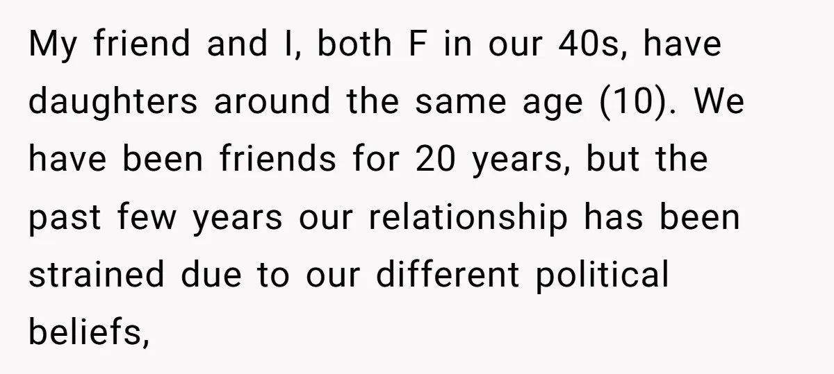 My friend and I, both F in our 40s, have daughters around the same age (10). We have been friends for 20 years, but the past few years our relationship...