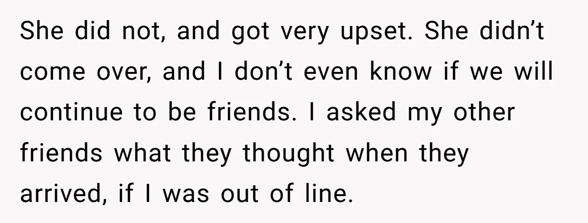 She did not, and got very upset. She didn’t come over, and I don’t even know if we will continue to be friends. I asked my other friends what they...