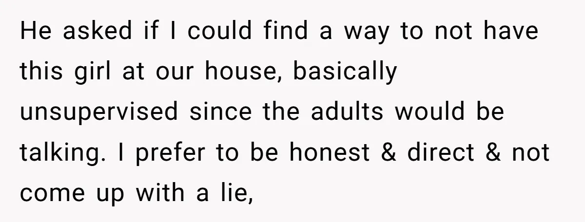 He asked if I could find a way to not have this girl at our house, basically unsupervised since the adults would be talking. I prefer to be honest &...