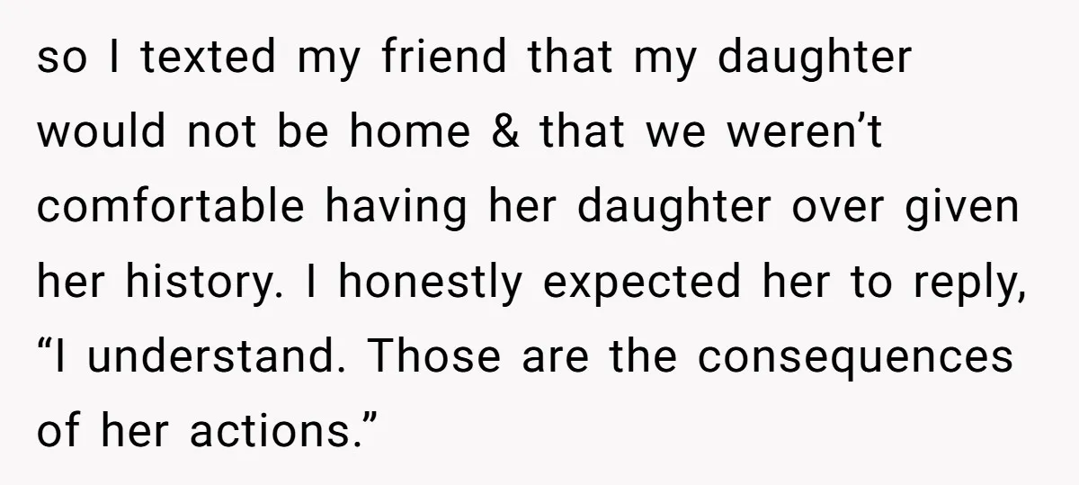 so I texted my friend that my daughter would not be home & that we weren’t comfortable having her daughter over given her history. I honestly expected her to reply,...