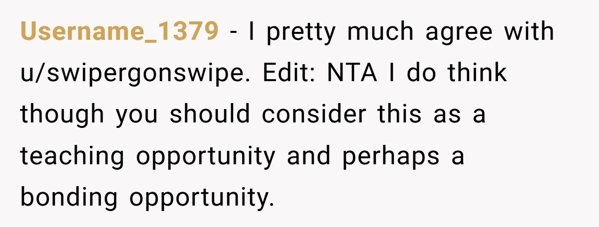 Username_1379 − I pretty much agree with u/swipergonswipe. Edit: NTA I do think though you should consider this as a teaching opportunity and perhaps a bonding opportunity.