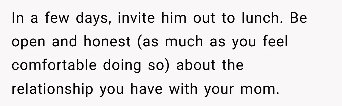 In a few days, invite him out to lunch. Be open and honest (as much as you feel comfortable doing so) about the relationship you have with your mom.