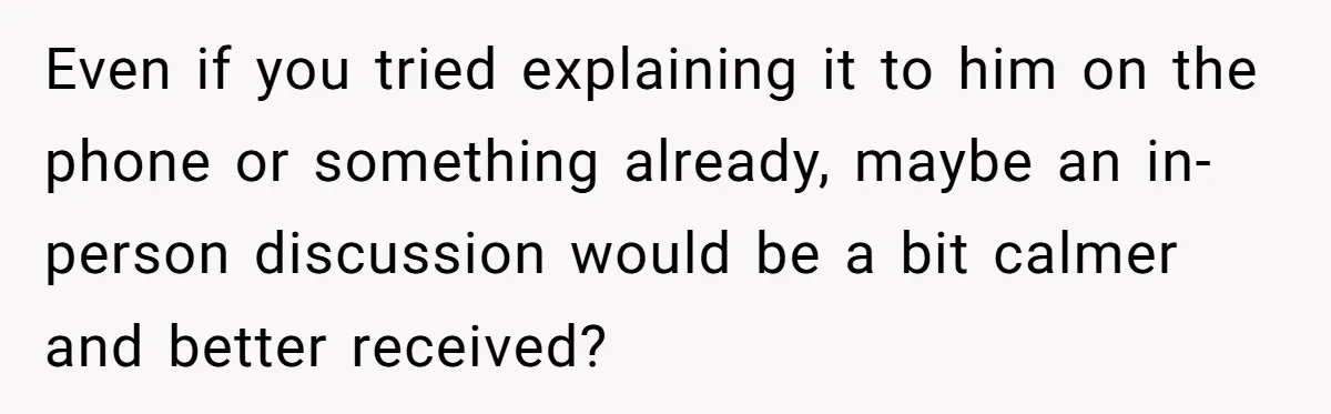 Even if you tried explaining it to him on the phone or something already, maybe an in-person discussion would be a bit calmer and better received?