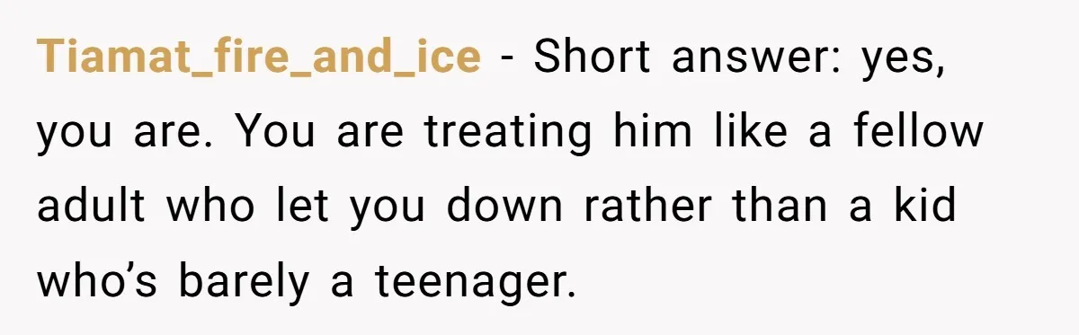 Tiamat_fire_and_ice − Short answer: yes, you are. You are treating him like a fellow adult who let you down rather than a kid who’s barely a teenager.