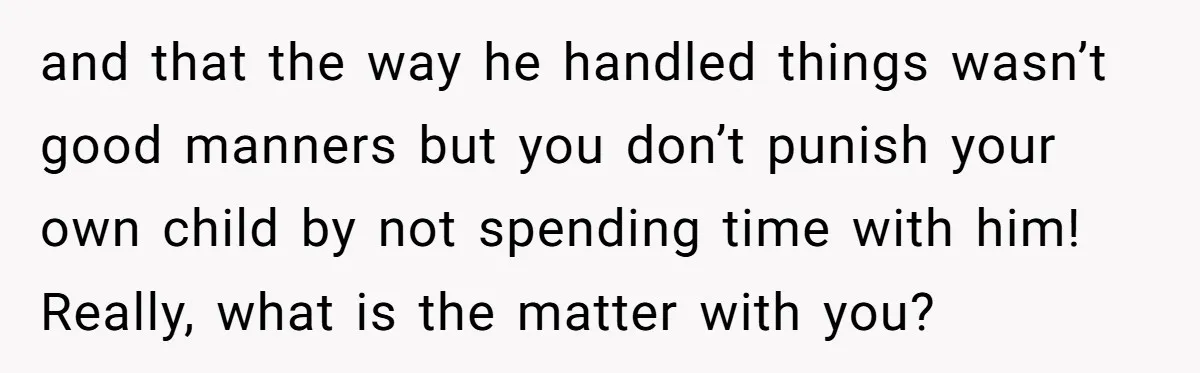 and that the way he handled things wasn’t good manners but you don’t punish your own child by not spending time with him! Really, what is the matter with you?