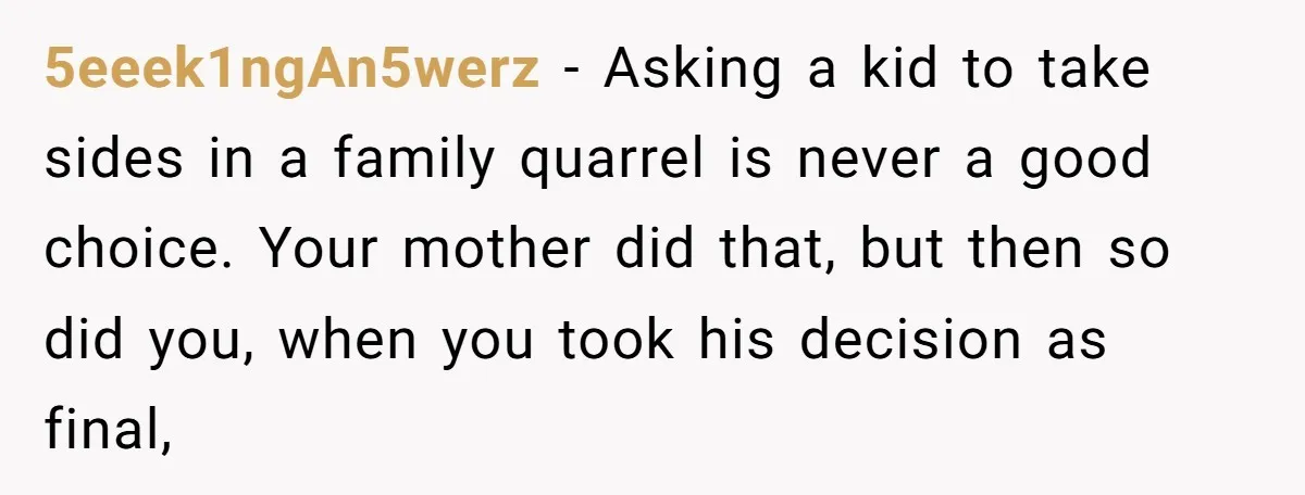 5eeek1ngAn5werz − Asking a kid to take sides in a family quarrel is never a good choice. Your mother did that, but then so did you, when you took his...