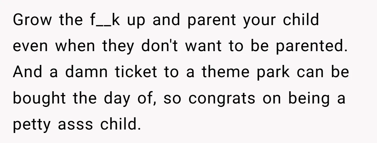 Grow the f__k up and parent your child even when they don't want to be parented. And a damn ticket to a theme park can be bought the day of,...