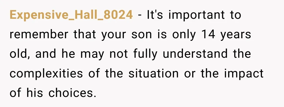 Expensive_Hall_8024 − It's important to remember that your son is only 14 years old, and he may not fully understand the complexities of the situation or the impact of his...