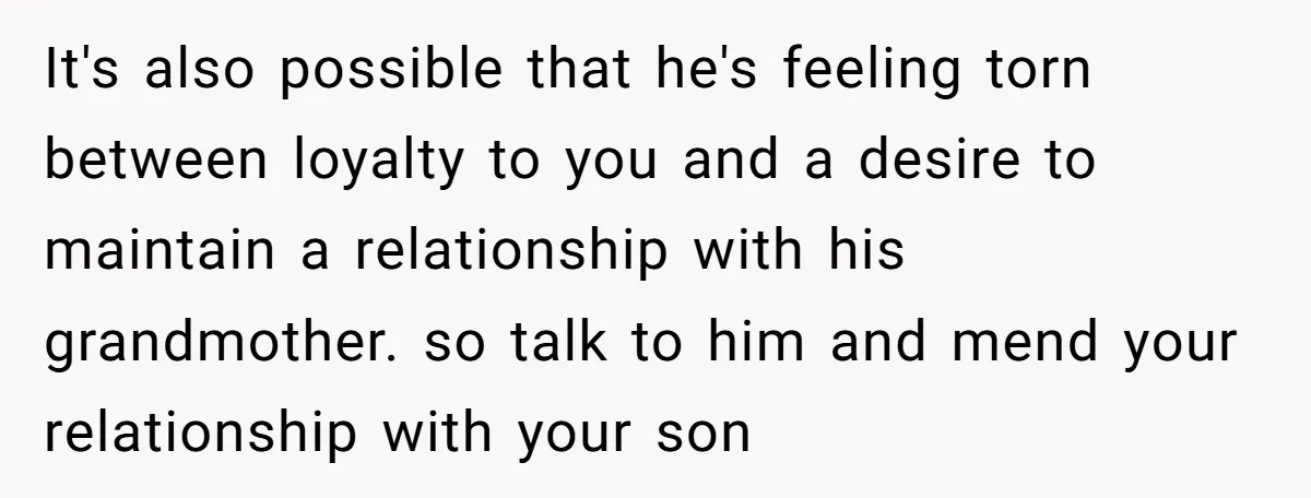 It's also possible that he's feeling torn between loyalty to you and a desire to maintain a relationship with his grandmother. so talk to him and mend your relationship with...