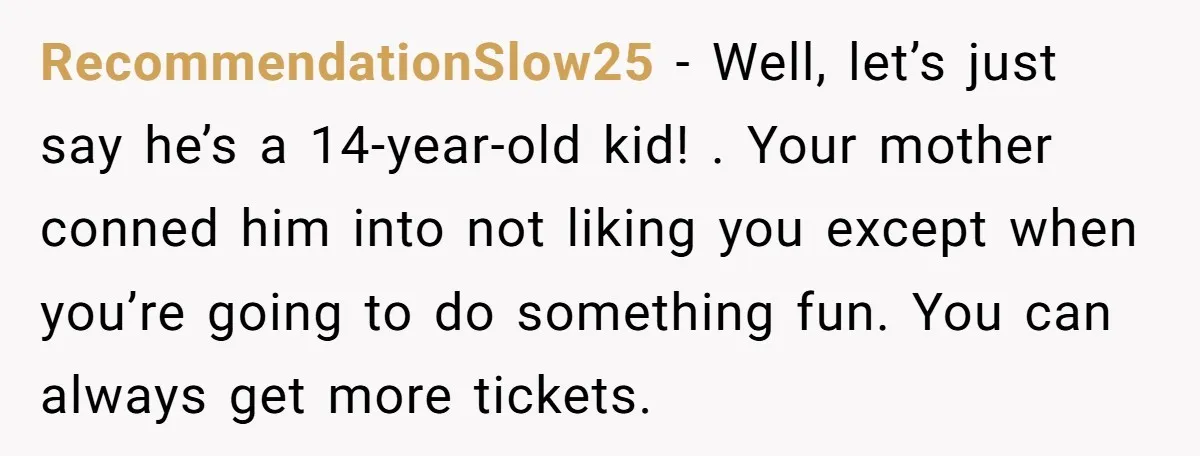 RecommendationSlow25 − Well, let’s just say he’s a 14-year-old kid! . Your mother conned him into not liking you except when you’re going to do something fun. You can always...