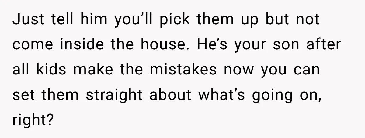 Just tell him you’ll pick them up but not come inside the house. He’s your son after all kids make the mistakes now you can set them straight about what’s...