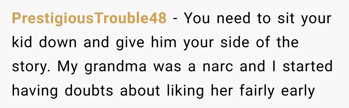 PrestigiousTrouble48 − You need to sit your kid down and give him your side of the story. My grandma was a narc and I started having doubts about liking her...