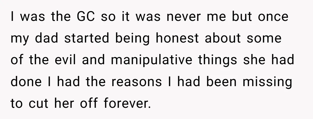 I was the GC so it was never me but once my dad started being honest about some of the evil and manipulative things she had done I had the...