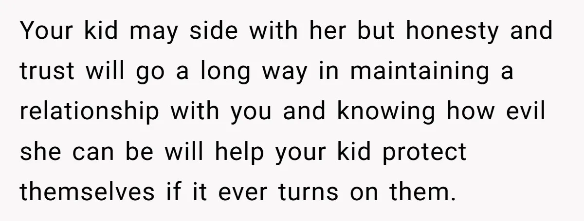 Your kid may side with her but honesty and trust will go a long way in maintaining a relationship with you and knowing how evil she can be will help...