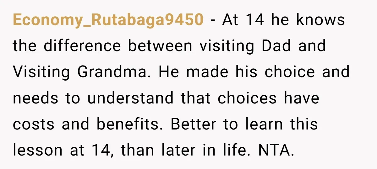 Economy_Rutabaga9450 − At 14 he knows the difference between visiting Dad and Visiting Grandma. He made his choice and needs to understand that choices have costs and benefits. Better to...