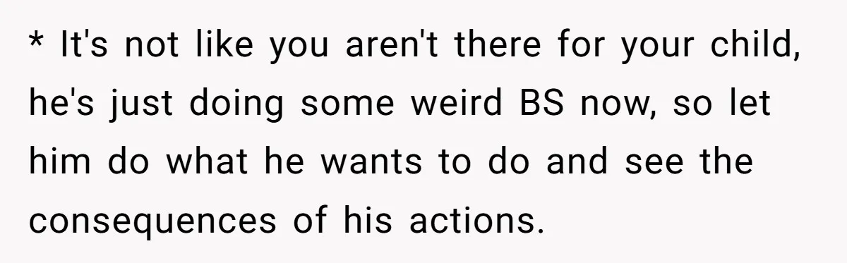 * It's not like you aren't there for your child, he's just doing some weird BS now, so let him do what he wants to do and see the consequences...