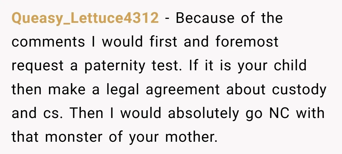 Queasy_Lettuce4312 − Because of the comments I would first and foremost request a paternity test. If it is your child then make a legal agreement about custody and cs. Then...