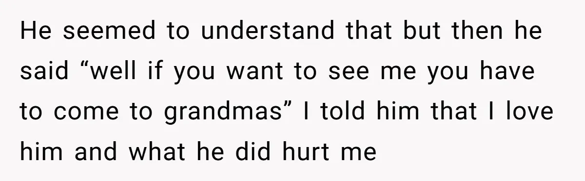 He seemed to understand that but then he said “well if you want to see me you have to come to grandmas” I told him that I love him and...