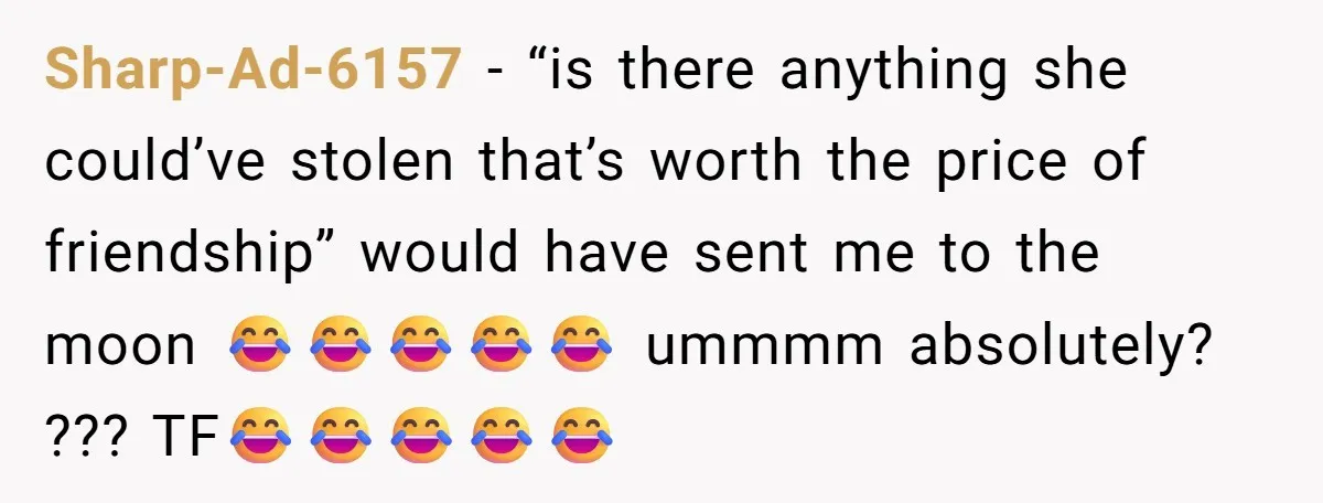 Sharp-Ad-6157 − “is there anything she could’ve stolen that’s worth the price of friendship” would have sent me to the moon 😂😂😂😂😂 ummmm absolutely? ??? TF😂😂😂😂😂