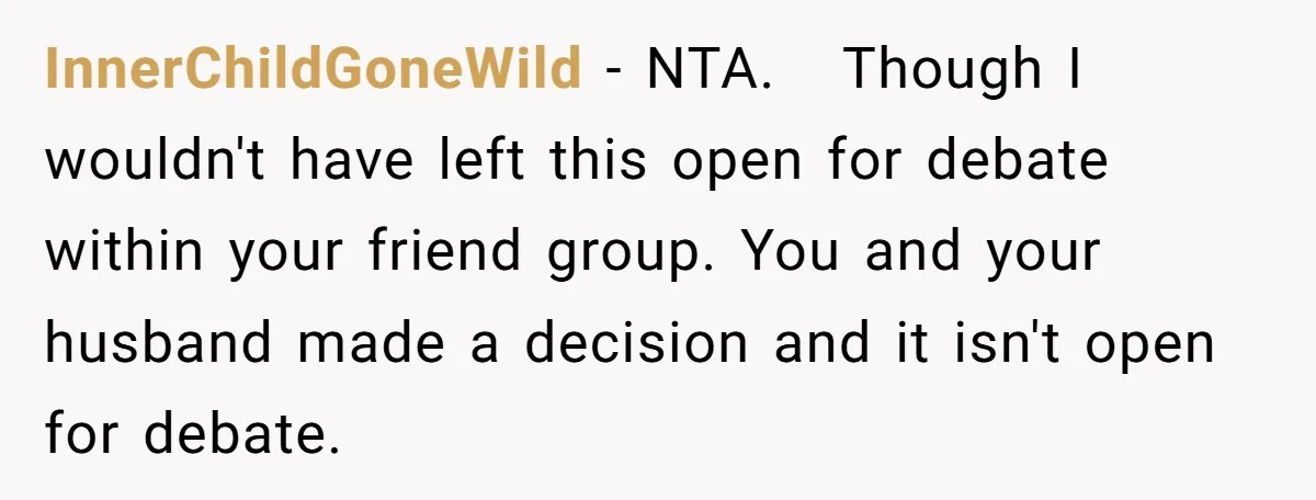 InnerChildGoneWild − NTA.   Though I wouldn't have left this open for debate within your friend group. You and your husband made a decision and it isn't open for debate.