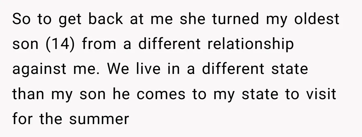 So to get back at me she turned my oldest son (14) from a different relationship against me. We live in a different state than my son he comes to...