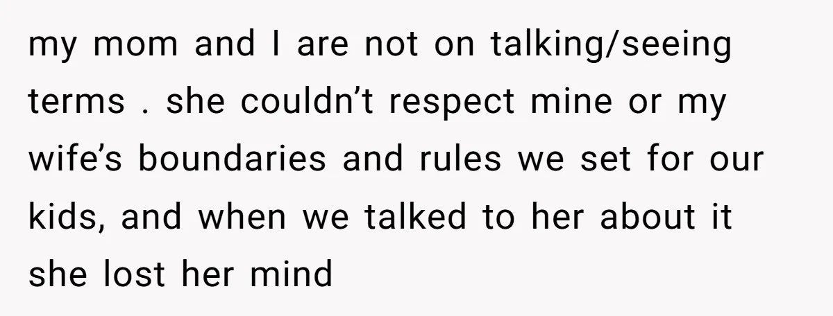 my mom and I are not on talking/seeing terms . she couldn’t respect mine or my wife’s boundaries and rules we set for our kids, and when we talked to...