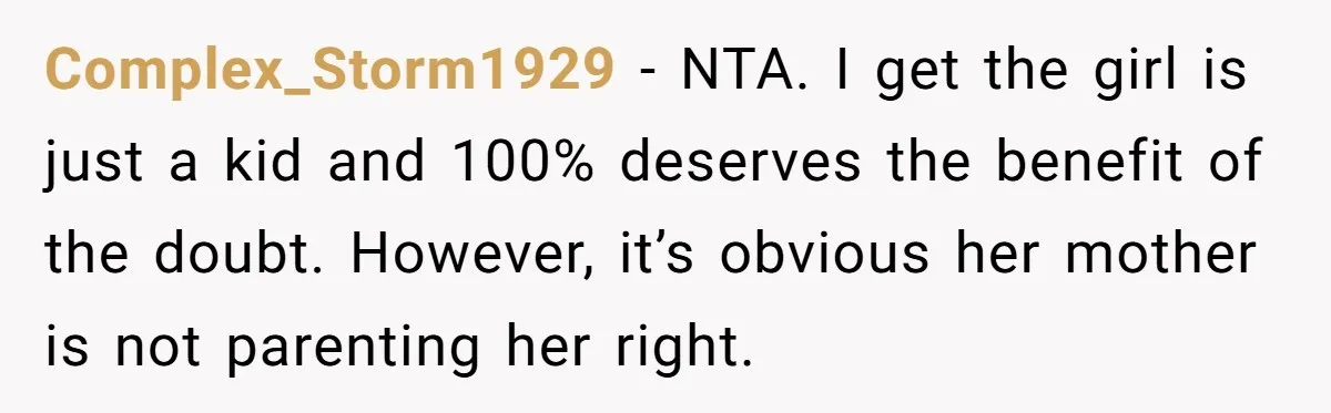 Complex_Storm1929 − NTA. I get the girl is just a kid and 100% deserves the benefit of the doubt. However, it’s obvious her mother is not parenting her right.