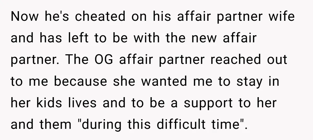 Now he's cheated on his affair partner wife and has left to be with the new affair partner. The OG affair partner reached out to me because she wanted me...