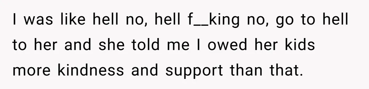 I was like hell no, hell f__king no, go to hell to her and she told me I owed her kids more kindness and support than that.