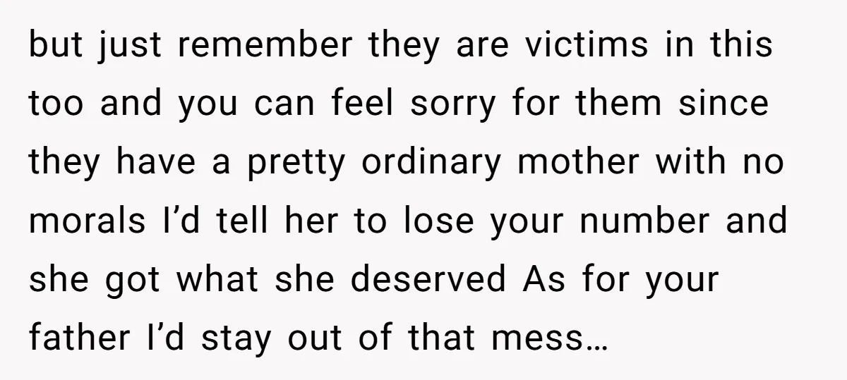 but just remember they are victims in this too and you can feel sorry for them since they have a pretty ordinary mother with no morals I’d tell her to...