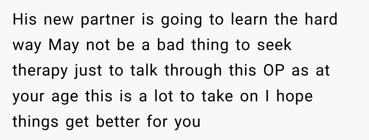 His new partner is going to learn the hard way May not be a bad thing to seek therapy just to talk through this OP as at your age this...