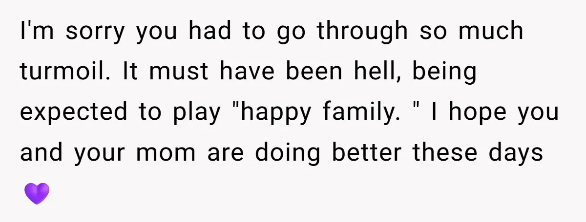 I'm sorry you had to go through so much turmoil. It must have been hell, being expected to play "happy family. " I hope you and your mom are doing...
