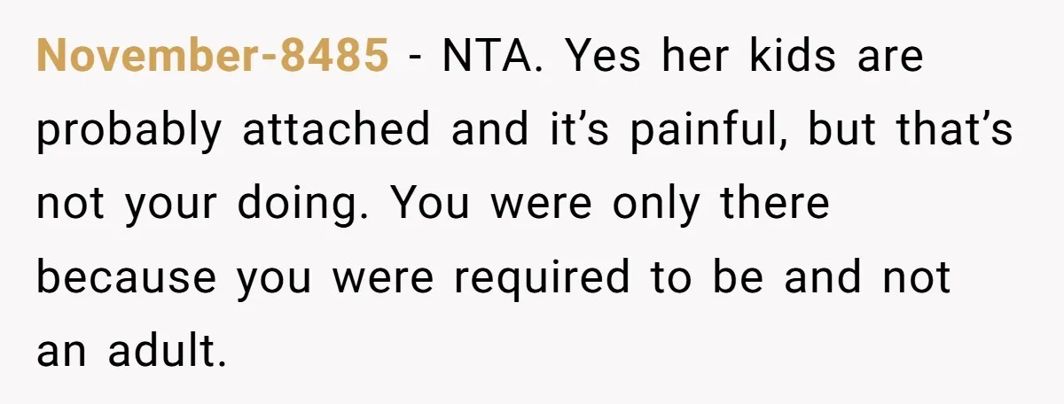 November-8485 − NTA. Yes her kids are probably attached and it’s painful, but that’s not your doing. You were only there because you were required to be and not an...