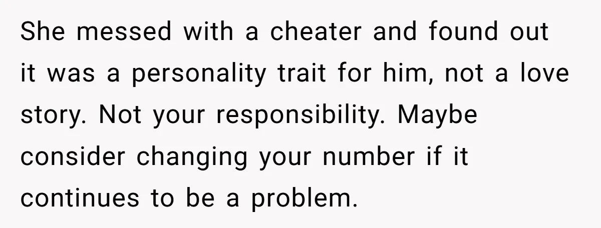 She messed with a cheater and found out it was a personality trait for him, not a love story. Not your responsibility. Maybe consider changing your number if it continues...