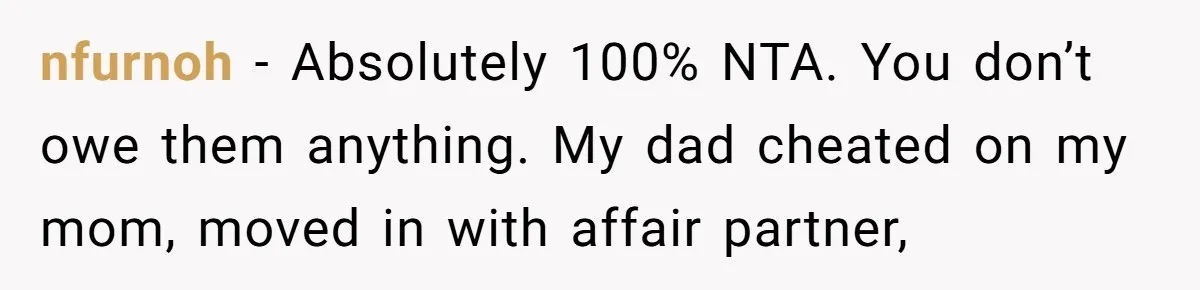 nfurnoh − Absolutely 100% NTA. You don’t owe them anything. My dad cheated on my mom, moved in with affair partner,