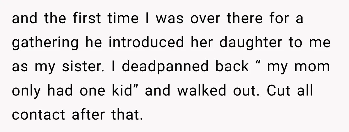 and the first time I was over there for a gathering he introduced her daughter to me as my sister. I deadpanned back “ my mom only had one kid”...