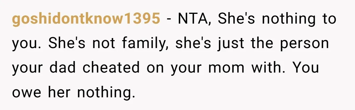 goshidontknow1395 − NTA, She's nothing to you. She's not family, she's just the person your dad cheated on your mom with. You owe her nothing.