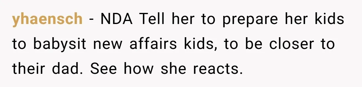 yhaensch − NDA Tell her to prepare her kids to babysit new affairs kids, to be closer to their dad. See how she reacts.