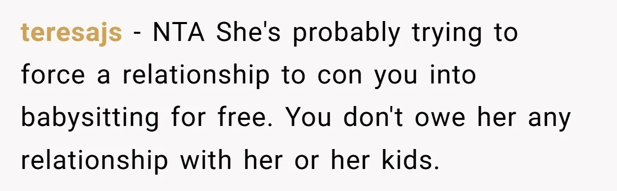 teresajs − NTA She's probably trying to force a relationship to con you into babysitting for free. You don't owe her any relationship with her or her kids.