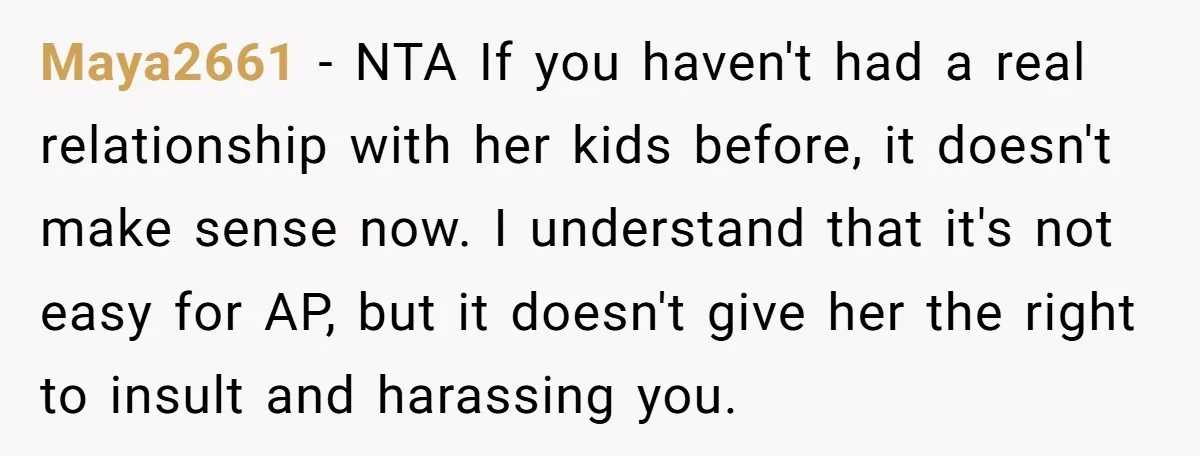 Maya2661 − NTA If you haven't had a real relationship with her kids before, it doesn't make sense now. I understand that it's not easy for AP, but it doesn't...