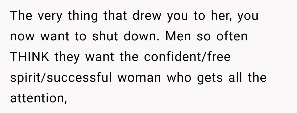 The very thing that drew you to her, you now want to shut down. Men so often THINK they want the confident/free spirit/successful woman who gets all the attention,