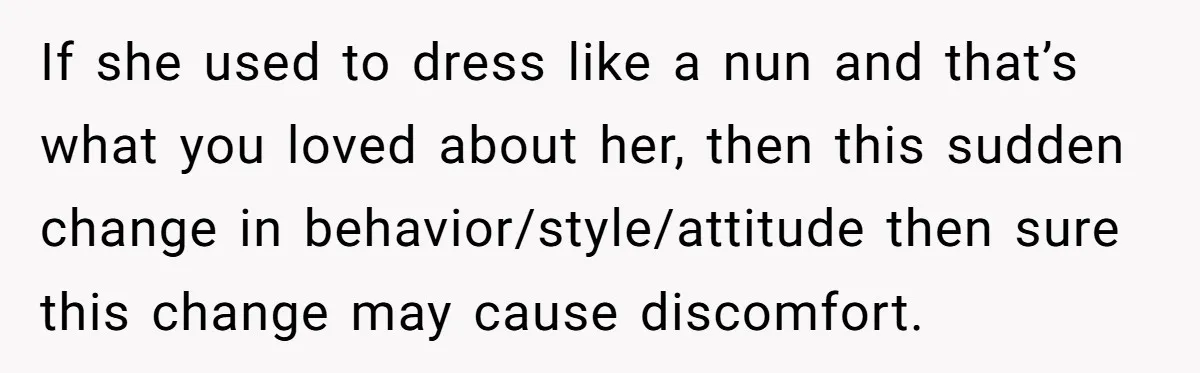 If she used to dress like a nun and that’s what you loved about her, then this sudden change in behavior/style/attitude then sure this change may cause discomfort.