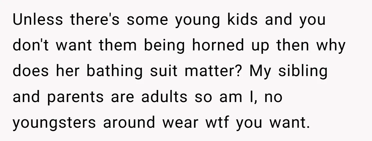 Unless there's some young kids and you don't want them being horned up then why does her bathing suit matter? My sibling and parents are adults so am I, no...