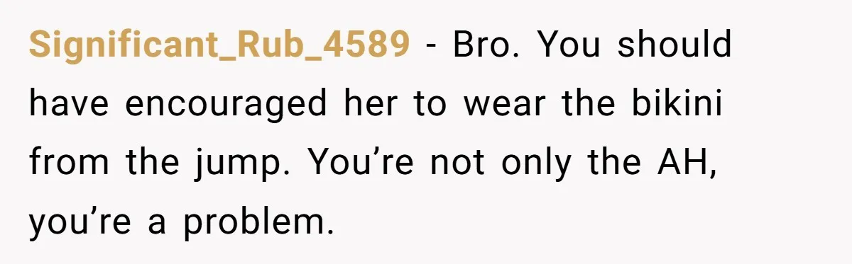 Significant_Rub_4589 − Bro. You should have encouraged her to wear the bikini from the jump. You’re not only the AH, you’re a problem.