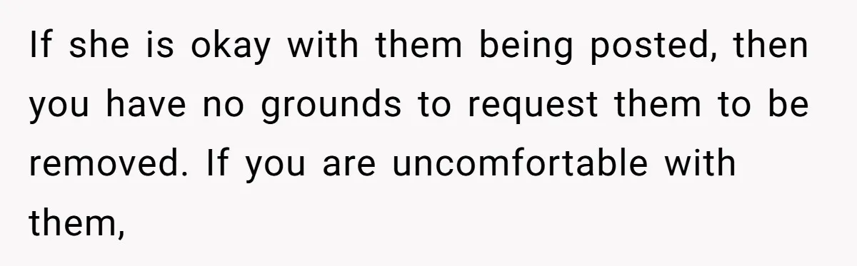 If she is okay with them being posted, then you have no grounds to request them to be removed. If you are uncomfortable with them,