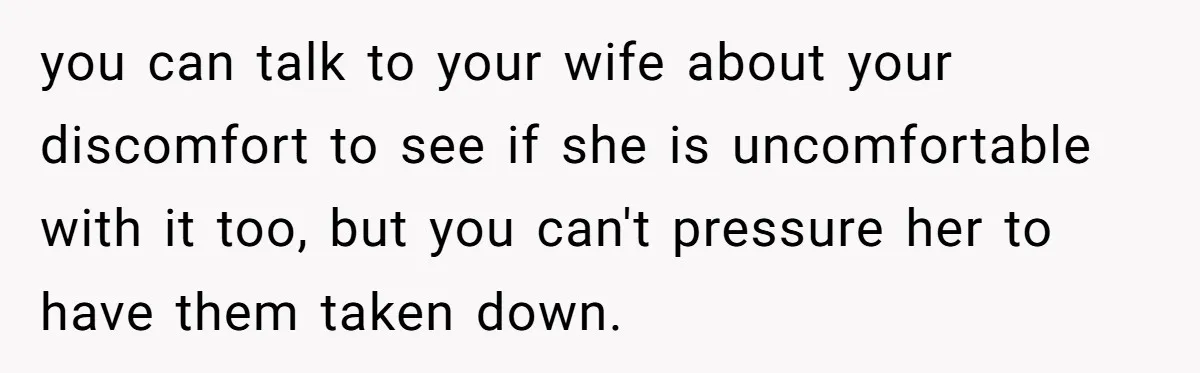 you can talk to your wife about your discomfort to see if she is uncomfortable with it too, but you can't pressure her to have them taken down.