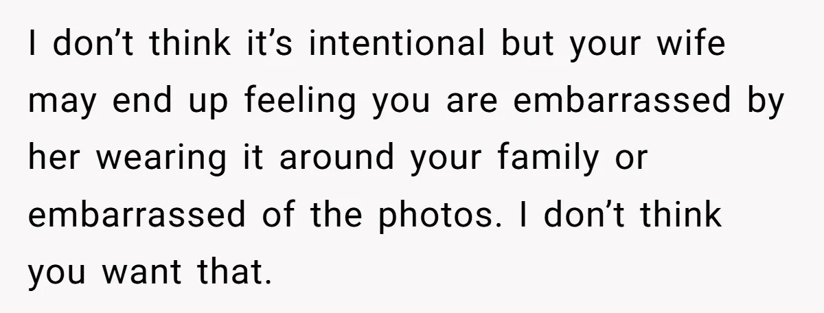 I don’t think it’s intentional but your wife may end up feeling you are embarrassed by her wearing it around your family or embarrassed of the photos. I don’t think...