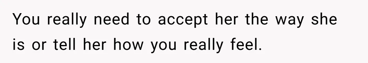 You really need to accept her the way she is or tell her how you really feel.