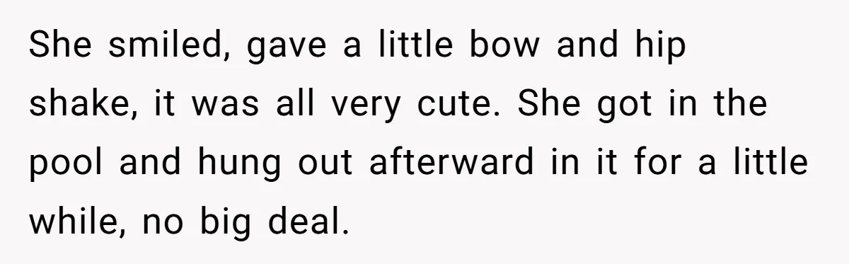 She smiled, gave a little bow and hip shake, it was all very cute. She got in the pool and hung out afterward in it for a little while, no...
