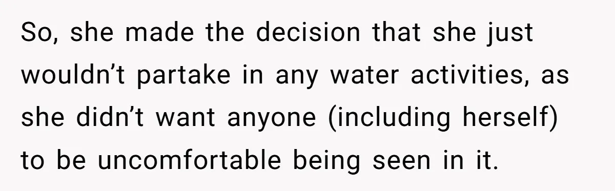 So, she made the decision that she just wouldn’t partake in any water activities, as she didn’t want anyone (including herself) to be uncomfortable being seen in it.